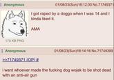 Anonymous 179 KB PNG 01/08/23(Sun)18:12:30 No.71749371 I got r---- by a doggo when I was 14 and I kinda liked it. AMA Anonymous >>71749371 (OP) # 01/08/23(Sun)18:14:16 No.71749399 i want whoever made the f------ dog wojak to be shot dead with an anti-air gun