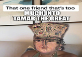 That one friend that's too MUCH INTO TAMAR THE GREAT