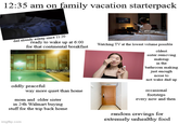 12:35 am on family vacation starterpack dad already asleep since 11:20 ready to wake up at 6:00 Watching TV at the lowest volume possible for that continental breakfast oldest sister removing makeup in the bathroom making just enough noise to not wake dad up oddly peaceful way more quiet than home mom and older sister in 24h Walmart buying stuff for the trip back home imgflip.com occasional footsteps every now and then random cravings for extremely unhealthy food