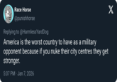 Race Horse @punishhorse Replying to @Harmless YardDog America is the worst country to have as a military opponent because if you nuke their city centres they get stronger. 5:07 PM. Jan 7, 2026
