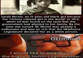 Little Sa Rector lahoma and Is No That Name of Dr. Boob Tusk WE Sarah Rector, an 11-year-old black girl became the "richest colored girl in the world" in 1913, when oil was found on the land that the government had allotted to her family. By the time she turned 18, Rector was already a millionaire and was so rich that the Oklahoma Legislature declared her as a white person. Oklahoma I would like to award you the highest honor I can bestow.