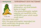 : Anonymous 9 KB JPG 12/05/22(Mon)11:23:51 No.71264467 >Anon asked the great philosopher: are small breasts better, or large? >The great philosopher replied: suppose you had $100 in bills, and $100 in coins, which would weigh more? >The coins! Anon said. >Ahh, the great philosopher responded, but which would have the greater value? >Anon was enlightened.