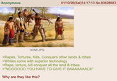 Anonymous 01/10/26(Sat) 14:17:13 No.83628683 14 KB JPG >Rapes, Tortures, Kills, Conquers other lands & tribes >Whites come with superior technology >R---, torture, kill conquer all the land & tribes >"NOOOOOO YOU HAVE TO GIVE IT BAAAAAAACK" Why are they like this?