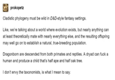 prokopetz Cladistic phylogeny must be wild in D&D-style fantasy settings. Like, we're talking about a world where evolution exists, but nearly anything can at least theoretically mate with nearly everything else, and the resulting offspring may well go on to establish a natural, true-breeding population. Dragonborn are descended from both primates and reptiles. A dryad can f--- a human and produce a child that's half ape and half oak tree. I don't envy the taxonomists, is what I mean to say.