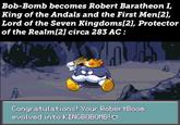 Bob-Bomb becomes Robert Baratheon I, King of the Andals and the First Men[2], Lord of the Seven Kingdoms[2], Protector of the Realm[2] circa 283 AC : Congratulations! Your RobertBoom evolved into KINGBOBOMB!