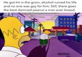 He got hit in the groin, alcohol ruined his life and no one was gay for him. Still, there goes. the best damned peanut a man ever kissed. W C 1001 20-00