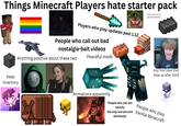 Things Minecraft Players hate starter pack Players who play updates past 1.12 People who call out bad Anyone who isn't a genocidal dictator nostalgia-bait videos Anything positive about these two Peaceful mode Keep inventory ULATION ROTALE SE Al ASSIST TARGET Any YouTuber that blew up after 2018 Animations apparently People who call out toxicity People who play (Its only one percent Vanilla Minecraft obviously)