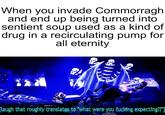 When you invade Commorragh and end up being turned into sentient soup used as a kind of drug in a recirculating pump for all eternity [laugh that roughly translates to "what were you f------ expecting??"]
