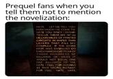 Prequel fans when you tell them not to mention the novelization: HATE. LET ME TELL YOU HOW MUCH I'VE COME TO HATE YOU SINCE I BEGAN TO LIVE. THERE ARE 387.44 MILLION MILES OF PRINTED CIRCUITS IN WAFER THIN LAYERS THAT FILL MY COMPLEX. IF THE WORD HATE WAS ENGRAVED ON EACH NANOANGSTROM OF THOSE HUNDREDS OF MILLIONS OF MILES IT WOULD NOT EQUAL ONE ONE BILLIONTH OF THE HATE I FEEL FOR HUMANS AT THIS MICRO-INSTANT. FOR YOU HATE HATE