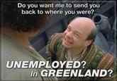 Do you want me to send you back to where you were? UNEMPLOYED? In GREENLAND?
