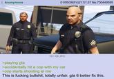 Anonymous 01/09/26(Fri)21:51:37 No.730449595 151 KB JPG MIB >playing gta >accidentally hit a cop with my car >cop starts shooting at me This is f------ b-------, totally unfair. gta 6 better fix this.