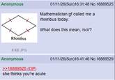 Anonymous Rhombus 01/11/26(Sun)16:31:48 No. 16889525 Mathematician gf called me a rhombus today. What does this mean, /sci/? 8 KB JPG Anonymous >>16889525 (OP) she thinks you're acute 01/11/26(Sun)16:41:46 No. 16889529