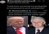 Death MetalViking 3h Ø >uses blurry photo "Look how amazing my p-------- is compared to your p--------!" illuminatibot ❤ @ilu... · 14h Can anyone explain how Trump and Clinton are the same age? R AN