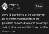 suigintou Aug 7, 2025 Follow blew a .15 blood mana on the breathalyzer at a necromancy checkpoint and the guardsman demanded to search my carriage trunk for skeletons. needless to say i went for his crossbow