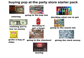 buying pop at the party store starter pack ENTRANCE entering going to the pop isle MAGIS APROAPHERAL RESERVE NOTE THE UNITED STATES OF AMERICA 2 B B03542754 F 2 fortu UNIANIED ONE DOLLAR B03542754 F realizing you're low on money Lay's Classic EV Faygo Redpo deciding to get a faygo up Coca Cola Sprik deciding what one to get going to the snack isle grabs a bag of going to the checkout chips EXIT leaving giving the clerk money