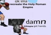 inteligence area ok ima recreate the Holy Roman Empire damn Ethiopia got hands