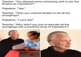 Teacher: "You allowed some remaining Jedi to join the Empire as Inquisitors?" Palpatine: "Yep." Teacher: "Then you ordered Anakin to kill all the younglings? Palpatine: "I sure did!" Teacher: "Why didn't you just re-educate all the younglings into a powerful army of Inquisitors?" solld snark