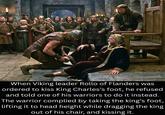 The Historian's Den When Viking leader Rollo of Flanders was ordered to kiss King Charles's foot, he refused and told one of his warriors to do it instead. The warrior complied by taking the king's foot, lifting it to head height while dragging the king out of his chair, and kissing it.