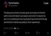 Trey the Explainer @Trey_Explainer X.com Traveling across America has been great at proving to me that the world is real and it doesn't just cease to exist when it is beyond my view. It is so satisfying to trace my physical map at the end of the day and find that it matches accurately to what I experienced. 6:17 PM 5/22/25 14K Views 11 1729 805 ☐ 19 ↑
