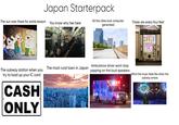 Japan Starterpack The sun over there for some reason You know why hes here All the cities look computer generated These are every four feet The subway station when you try to load up your IC card CASH ONLY The most rural town in Japan Ambulance driver wont stop yapping on the loud speakers What the music feels like when the subway arrives