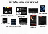 Edgy YouTube post-like farmer starter pack (USTA) USTA at start of username 0:04 0:08 VERY FURIOUS MESSAGE TO @Gray.EXEandVineri... 17 views 3 hours ago MESSAGE TO @JinuAndAbbyYesFtw FOR APPEARING!!! 34 views 4 hours ago 2.04K subscribers ave remembered me @ Always 1,000-30,000 subs Pinging too many people USTAL 86 Casually like-overloaded @1_LUV_ @1_LUV_ @SARAP Bullying videos Should This User Exist? Mine: HELL NAH!! Group: UTTP Username: Donald DuckAndGoofyYES SpongebobAndPatrickNO Handle: @Donald DuckAndGoofyYES UTTP Note: Thats The Nice Clone Of This godawful trend Always "@1_LUV" at the start of the handle Shou T Posting too much 1 day an Should I make my Number Lore? If you want You don't have to 20 Subscribe 3 R Dead memes