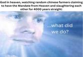 God in heaven, watching random chinese farmers claiming to have the Mandate from Heaven and slaughtering each other for 4000 years straight: ...what did we do?