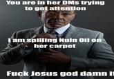 You are in her DMs trying to get attention I am spilling Nuln Oil on her carpet F--- Jesus god damn it