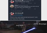 John Boyega @JohnBoyega - 4h I really f------ hate racists. 640 11.1K 61.4K Mikey T @Thisismkt. 2h So do I but stop swearing as you have young star wars fans who follow you. 17 273 15 ↑ tadzz Retweeted John Boyega @JohnBoyega Replying to @Thisismkt This is my own personal account. I am not here for the kids. John Boyega the kids