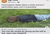 big think Big ink 58 mins. Psychogenic death takes a while and isn't particularly easy, but it is possible. → BIG THINK 2 MIN READ You can die simply by giving up the will to live, says new research 20