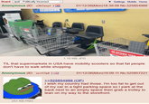 Board /pol/ - Politically Incorrect Anonymous (ID: u3kOasyZ) = Settings Mobile Home 01/12/26(Mon)18:39:09 No.525854988 IN-STORE US PARA USO DENTRO DE FOR 1.15 MB JPG TIL that supermarkets in USA have mobility scooters so that fat people don't have to walk while shopping Anonymous (ID: oz+117p8) 01/12/26(Mon)19:09:11 No.525857221 >>525854988 (OP). I wish my country had those. I'm too fat to get out of my car in a tight parking space so I park at the back next to an empty space then grab a trolley to lean on my way to the storefront. 251 KB PNG