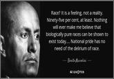 Race? It is a feeling, not a reality. Ninety-five per cent, at least. Nothing will ever make me believe that biologically pure races can be shown to exist today.... National pride has no need of the delirium of race. Benito Mussolini AZ QUOTES