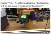 Back when McDonald's had Nintendos 64 in em was the peak of humanity