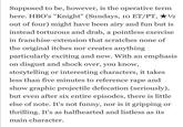 1/2 Supposed to be, however, is the operative term here. HBO's "Knight" (Sundays, 10 ET/PT, out of four) might have been airy and fun but is instead torturous and drab, a pointless exercise in franchise-extension that scratches none of the original itches nor creates anything particularly exciting and new. With an emphasis on disgust and shock over, you know, storytelling or interesting characters, it takes less than five minutes to reference r--- and show graphic projectile defecation (seriously), but even after six entire episodes, there is little else of note. It's not funny, nor is it gripping or thrilling. It's as halfhearted and listless as its main character.