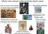 White man whose a Mongolphile starter pack Has a harem of hundreds. of wives and concubines <- the white warlord نہ رز بار کا ہے پرسش ساخته در ستونش بگردون به افراخته Thinks this is what all Mongol men look like Obsessed with Pallas cats Tries to look Mongolian made with mématic Defends Warlords because they're Khans