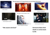 Alien invasion someone goes to prison The last season of a TV show that has run out of ideas Starterpack "We need to close the gates of Hell" random pregnancy storyline "We need to kill God" Asteroid hitting Earth Someone gets kidnapped m 771 Someone fakes their death or comes back to life