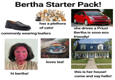 Bertha Starter Pack! has a plethora of cats! commonly wearing loafers hi bertha! loves tea! she drives a Prius! Bertha is sooo eco friendly! this is her house! come and say hello!