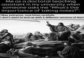 Me as a doctoral teaching assistant in my university when someone asks me "What's the importance of taking notes?": Okay everyone, now listen carefully. I don't want to end up with 4 different versions of this!
