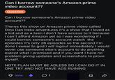 Can I borrow someone's Amazon prime video account?? Question Can I borrow someone's Amazon prime video account?? Theres this show on Amazon prime video called Dino Dan treks adventures it's a show that I loved as a kid and as a teen I don't have access to it because I can't afford Amazon yet so I was wondering if I could borrow someone's account watch the episodes it's only 26 episodes so the second I'm done I swear to god I will logout immediately I would never use someone else's account to do anything execpt what I promised and if you want I have no problem giving updates and screenshots to prove myself. NOTE PLAN MUST BE ADLESS SO I CAN DO IT IN ONE TRY AND NOT HAVE ADS RUINING Vote 1