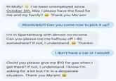 Hi Molly! I've been unemployed since October 5th. May I please have the food for me and my family? Thank you Ma'am! Absolutely!!! Can you come now to pick it up? I'm in Spartanburg with almost no income. Can you please me me halfway off I-85 somewhere? If not, I understand. Thanks! I don't have a car or I would! Could you please give me $10 for gas when I get there? If not, I understand. I know I'm asking for a lot but I'm in a desperate situation. Thank you Ma'am!