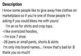 Description I know some people like to give away free clothes on marketplace so if you're one of those people I'm asking if you could bless me with yours! I'm an xs for shirts and crop tops. -I like oversized hoodies, - I'm size 7 shoe -26 jeans or small pants, shorts & skirts I'm only into brand names... I know that's bad lol : $ thank you so much!