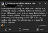 Sailboats for sale or trade or free 9m I am desperately looking for a free boat I can use as a liveaboard. Ideally something that needs minimal work to get it Bluewater ready and can sleep 4 comfortably. I would prefer a sailboat, but a working engine is a must. I am willing to travel to any coastal part of the USA, east or west coast. The ultimate plan is to leave the USA all together. 7 7 comments B Like Comment Send