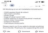 8:43 A Gmail M ...... · 2d. 710 Hi! Working on an art installation & looking for: - 1,500 apples (fresh & rotten) - tall cream candles - white chalk - bags of clean sand/dirt - metal objects or tools (industrial/medical) - thorn vines/branches - potpourri flowers - mannequin body parts. Please reach out if you able to donate anything from this list. Thank you for supporting the arts! Like ☐ Comment Share
