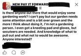 NEW PAY IT FORWARD NELSO... Is there anyone out there that would enjoy some gardening work? I can't pay but our garden needs some attention and is a bit over grown and the more I think about doing it, I'm not a gardening person. I even got a kneeling pad and gloves, but secuteers are needed. And knowledge of what to pull out and what not to would be awesome. Anyone interested? о