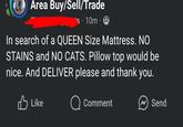 Area Buy/Sell/Trade s 10m 9 In search of a QUEEN Size Mattress. NO STAINS and NO CATS. Pillow top would be nice. And DELIVER please and thank you. Like Q Comment Send