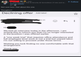M. in • 3rd+ Sr. Sales Executive, Risk & Security @ ServiceNow | If risks and se... Visit my website 9h⚫ Not sure how I feel about this one. Thoughts?? Declining offer Add label + Follow 20:31 ← ... Hi We had an interview today in the afternoon. I am writing this to inform you that I'm no longer interested in the position I was offered earlier. A "one week trial" that requires office attendance and full employee level work is not a trial but unpaid labor. I'm not willing to proceed under those terms. Wishing you luck finding no one comfortable with that arrangement. Thank you