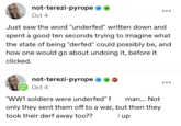 not-terezi-pyrope Oct 4 Just saw the word "underfed" written down and spent a good ten seconds trying to imagine what the state of being "derfed" could possibly be, and how one would go about undoing it, before it clicked. not-terezi-pyrope Oct 4 "WW1 soldiers were underfed" f 601 man... Not only they sent them off to a war, but then they took their derf away too?? I up
