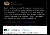 Calum @CalumDotExe Just had a mental image of someone firing a gun into an envelope, trapping the bullet in it, mailing it to someone they hate, they open the letter and the bullet flies out and hits them between the eyes, killing them instantly 8:00 PM-2022-09-16 Twitter Web App 156 Retweets 18 Quote Tweets 1,695 Likes triviallytrue Follow if bugs bunny was the unabomber