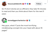 theunsubtleknife 601 Follow Sci-fi short stories are so efficient; they take 15 minutes to read and then you think about them for the next 5 years bonediggercharleston 601 Hey guys, what if *puts the most horrifying mindblowing concept into your head with about 15 pages*