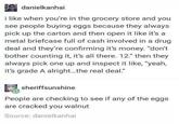 danielkanhai i like when you're in the grocery store and you see people buying eggs because they always pick up the carton and then open it like it's a metal briefcase full of cash involved in a drug deal and they're confirming it's money. "don't bother counting it, it's all there. 12" then they always pick one up and inspect it like, "yeah, it's grade A alright...the real deal." sheriffsunshine People are checking to see if any of the eggs are cracked you walnut Source: danielkanhai