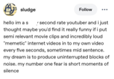 sludge Follow hello im a s ✓ second rate youtuber and i just thought maybe you'd find it really funny if i put semi relevant movie clips and incredibly loud "memetic" internet videos in to my own video every five seconds, sometimes mid sentence. my dream is to produce uninterrupted blocks of noise. my number one fear is short moments of silence